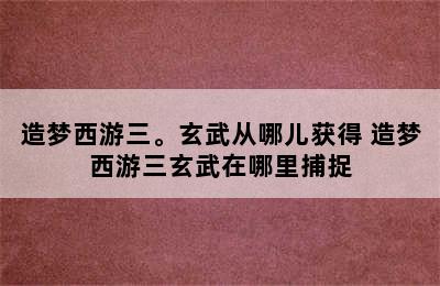 造梦西游三。玄武从哪儿获得 造梦西游三玄武在哪里捕捉